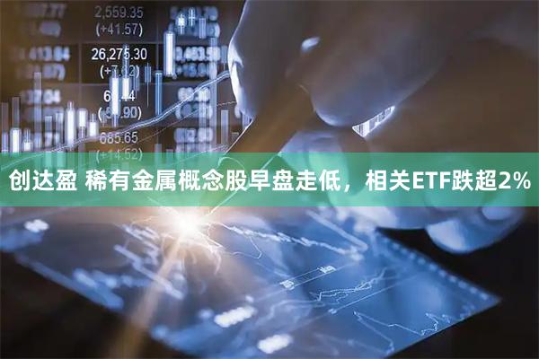 创达盈 稀有金属概念股早盘走低，相关ETF跌超2%