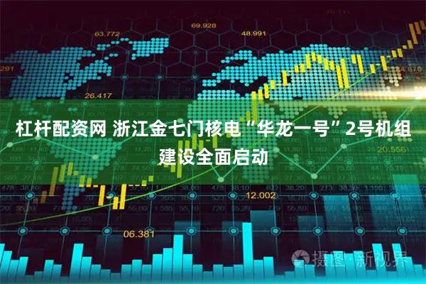 杠杆配资网 浙江金七门核电“华龙一号”2号机组建设全面启动