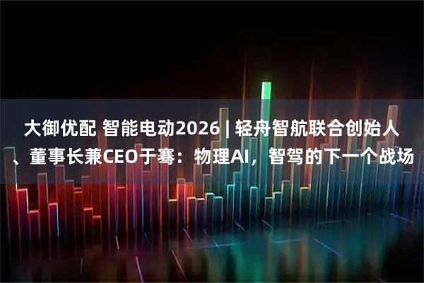 大御优配 智能电动2026 | 轻舟智航联合创始人、董事长兼CEO于骞：物理AI，智驾的下一个战场