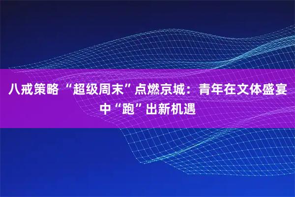八戒策略 “超级周末”点燃京城:青年在文体盛宴中“跑”出新机遇